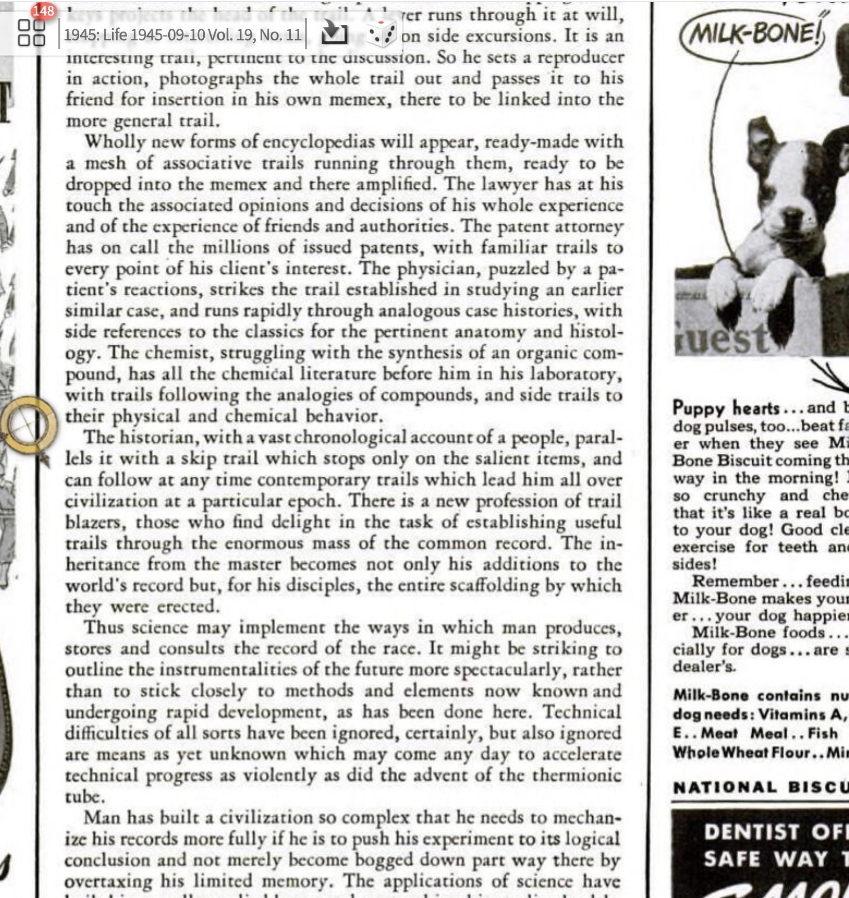 Wholly new forms of encyclopedias will appear, ready-made with a mesh of associative trails running
through them, ready to be dropped into the memex and there amplified. The lawyer has at his touch the
associated opinions and decisions of his whole experience, and of the experience of friends and
authorities. The patent attorney has on call the millions of issued patents, with familiar trails to every
point of his client's interest. The physician, puzzled by its patient's reactions, strikes the trail established in
studying an earlier similar case, and runs rapidly through analogous case histories, with side references to
the classics for the pertinent anatomy and histology. The chemist, struggling with the synthesis of an
organic compound, has all the chemical literature before him in his laboratory, with trails following the
analogies of compounds, and side trails to their physical and chemical behavior.
The historian, with a vast chronological account of a people, parallels it with a skip trail which stops only
at the salient items, and can follow at any time contemporary trails which lead him all over civilization at
a particular epoch. There is a new profession of trail blazers, those who find delight in the task of
establishing useful trails through the enormous mass of the common record. The inheritance from the
master becomes, not only his additions to the world's record, but for his disciples the entire scaffolding by
which they were erected.