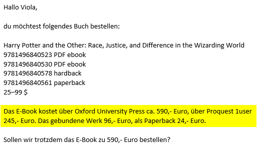 screenshot einer email mit folgendem inhalt:
"Hallo Viola, du möchtest folgendes Buch bestellen: 
Harry Potter and the Other: Race, Justice, and Difference in the Wizarding World
9781496840523 PDF ebook
9781496840530 PDF ebook 
9781496840578 hardback
9781496840561 paperback 
25–99 $
Das E-Book kostet über Oxford University Press ca. 590,- Euro, über Proquest 1user 245,- Euro. Das gebundene Werk 96,- Euro, als Paperback 24,- Euro.
Sollen wir trotzdem das E-Book zu 590,- Euro bestellen?"