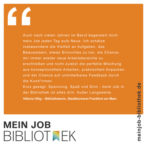 MEIN JOB BIBLIOTHEK : Auch nach vielen Jahren im Beruf begeistert mich mein Job jeden Tag aufs Neue. Ich schätze insbesondere die Vielfalt an Aufgaben, das Bewusstsein, etwas Sinnvolles zu tun, die Chance, mir immer wieder neue Arbeitsbereiche zu erschließen und nicht zuletzt die perfekte Mischung aus konzeptionellem Arbeiten, praktischem Anpacken und der Chance auf unmittelbares Feedback durch die Kund*innen. Kurz gesagt: Spannung, Spaß und Sinn - beim Job in der Bibliothek ist alles drin. Außer Langeweile. Vittoria Ollig, Bibliothekarin, Stadtbücherei Frankfurt am Main. meinjob-bibliothek.de