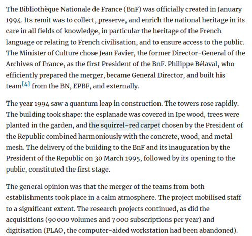screenshot eines abschnitts aus dem kapitel 2 aus dem zitierten artikel: "The Bibliothèque Nationale de France (BnF) was officially created in January 1994. Its remit was to collect, preserve, and enrich the national heritage in its care in all fields of knowledge, in particular the heritage of the French language or relating to French civilisation, and to ensure access to the public. The Minister of Culture chose Jean Favier, the former Director-General of the Archives of France, as the first President of the BnF. Philippe Bélaval, who efficiently prepared the merger, became General Director, and built his team[4] from the BN, EPBF, and externally.
The year 1994 saw a quantum leap in construction. The towers rose rapidly. The building took shape: the esplanade was covered in Ipe wood, trees were planted in the garden, and the squirrel-red carpet chosen by the President of the Republic combined harmoniously with the concrete, wood, and metal mesh. The delivery of the building to the BnF and its inauguration by the President of the Republic on 30 March 1995, followed by its opening to the public, constituted the first stage.
The general opinion was that the merger of the teams from both establishments took place in a calm atmosphere. The project mobilised staff to a significant extent. The research projects continued, as did the acquisitions (90.000 volumes and 7.000 subscriptions per year) and digitisation (PLAO, the computer-aided workstation had been abandoned)."