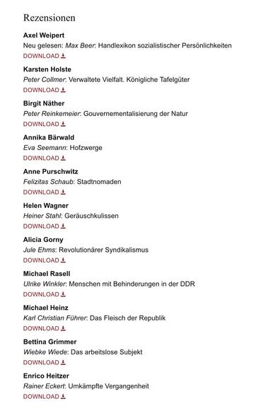 Auszug Inhaltsverzeichnis WerkstattGeschichte 91/2025, hier:

REZENSIONEN

Axel Weipert
Neu gelesen: Max Beer. Handlexikon sozialistischer Persönlichkeiten 

Karsten Holste
Peter Collmer: Verwaltete Vielfalt. Königliche Tafelgüter 

Birgit Näther
Peter Reinkemeier: Gouvernementalisierung der Natur 

Annika Bärwald
Eva Seemann: Hofzwerge

Anne Purschwitz
Felizitas Schaub: Stadtnomaden

Helen Wagner
Heiner Stahl: Geräuschkulissen

Alicia Gorny
Jule Ehms: Revolutionärer Syndikalismus

Michael Rasell
Ulrike Winkler: Menschen mit Behinderungen in der DDR 

Michael Heinz
Karl Christian Führer: Das Fleisch der Republik

Bettina Grimmer
Wiebke Wiede: Das arbeitslose Subjekt

Enrico Heitzer
Rainer Eckert. Umkämpfte Vergangenheit
