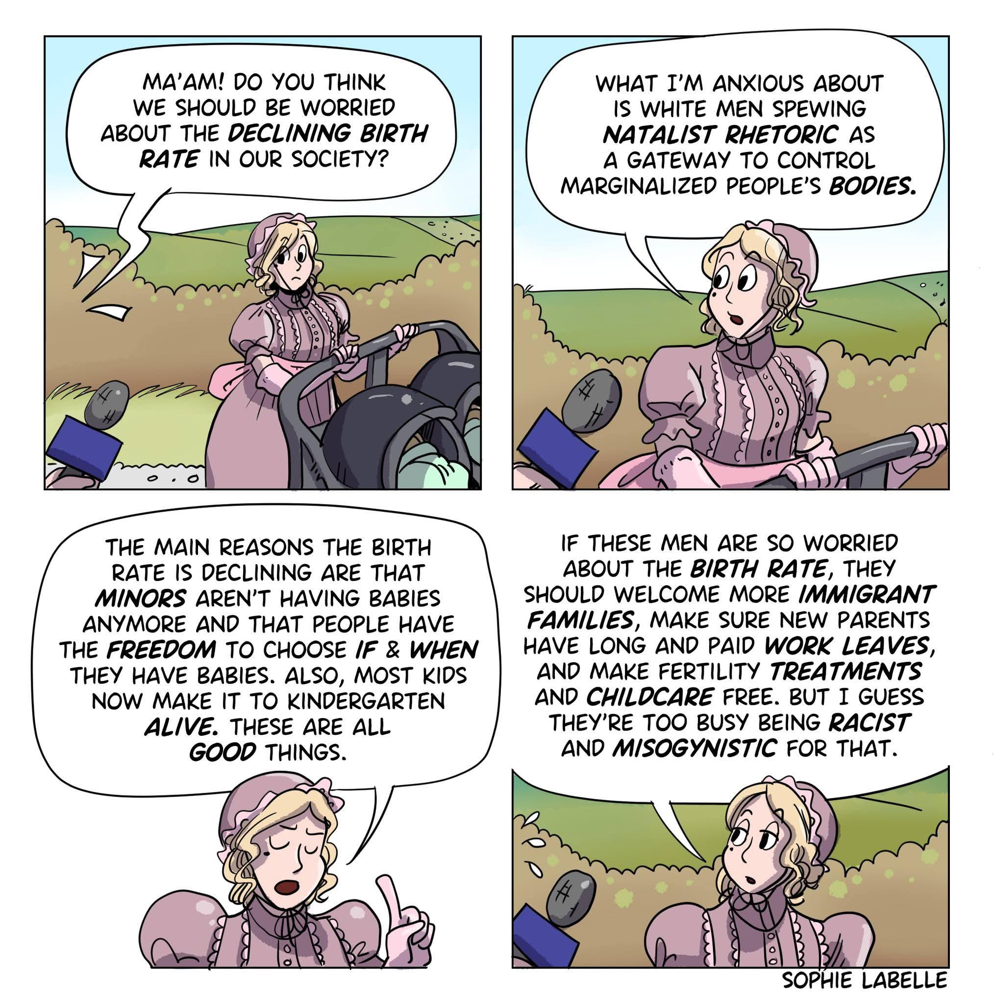A four-panel comic strip with a cartoon style. Each panel features one or two figures with exaggerated facial expressions and detailed clothing.

Panel 1: A woman with a stroller talking to a journalist, who is interviewing her from outside the panel. Speech bubble from the first figure reads: "MA'AM! DO YOU THINK WE SHOULD BE WORRIED ABOUT THE DECLINING BIRTH RATE IN OUR SOCIETY?".

Panel 2: The first figure is looking at the second figure with concern. Speech bubble from the first figure reads: "WHAT I’M ANXIOUS ABOUT IS WHITE MEN SPEWING NATALIST RHETORIC AS A GATEWAY TO CONTROL MARGINALIZED PEOPLE’S BODIES".

Panel 3: The first figure is looking directly at the viewer with a serious expression. Speech bubble from the first figure reads: "THE MAIN REASONS THE BIRTH RATE IS DECLINING ARE THAT MINORS AREN'T HAVING BABIES ANYMORE AND THAT PEOPLE HAVE THE FREEDOM TO CHOOSE IF & WHEN THEY HAVE BABIES. ALSO, MOST KIDS NOW MAKE IT TO KINDERGARTEN ALIVE. THESE ARE ALL GOOD THINGS."

Panel 4: The first figure is again looking directly at the viewer, and gesturing with one hand. Speech bubble from the first figure reads: "IF THESE MEN ARE SO WORRIED ABOUT THE BIRTH RATE, THEY SHOULD WELCOME MORE IMMIGRANT FAMILIES, MAKE SURE NEW PARENTS HAVE LONG AND PAID WORK LEAVES, AND MAKE FERTILITY TREATMENTS FREE. BUT I GUESS THEY'RE TOO BUSY BEING RACIST AND MISOGYNISTIC FOR THAT." 

