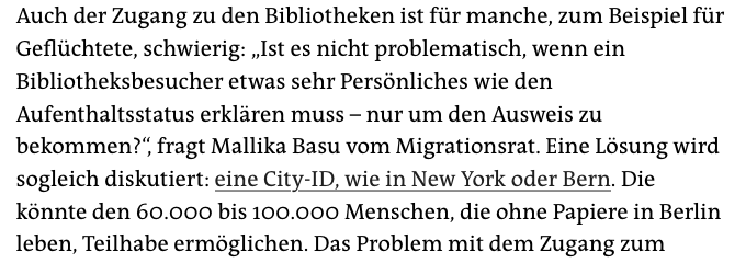 Auch der Zugang zu den Bibliotheken ist für manche, zum Beispiel für Geflüchtete, schwierig: „Ist es nicht problematisch, wenn ein Bibliotheksbesucher etwas sehr Persönliches wie den Aufenthaltsstatus erklären muss – nur um den Ausweis zu bekommen?“, fragt Mallika Basu vom Migrationsrat. Eine Lösung wird sogleich diskutiert: eine City-ID, wie in New York oder Bern. Die könnte den 60.000 bis 100.000 Menschen, die ohne Papiere in Berlin leben, Teilhabe ermöglichen.