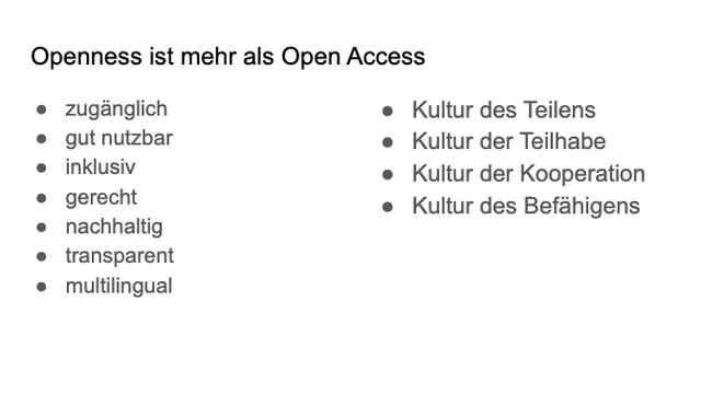 Screnshot eines Slides mit folgendem Inhalt:

Openness ist mehr als Open Access
● zugänglich
● gut nutzbar
● inklusiv
● gerecht
● nachhaltig
● transparent
● multilingual
● Kultur des Teilens
● Kultur der Teilhabe
● Kultur der Kooperation
● Kultur des Befähigens