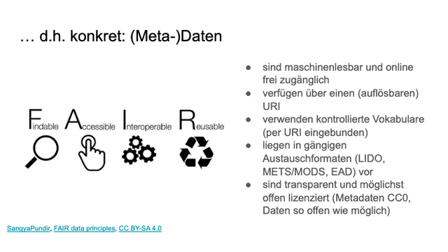 Slide mit Inhalt:

… d.h. konkret: (Meta-)Daten
● sind maschinenlesbar und online
frei zugänglich
● verfügen über einen (auflösbaren)
URI
● verwenden kontrollierte Vokabulare
(per URI eingebunden)
● liegen in gängigen
Austauschformaten (LIDO,
METS/MODS, EAD) vor
● sind transparent und möglichst
offen lizenziert (Metadaten CC0,
Daten so offen wie möglich)
