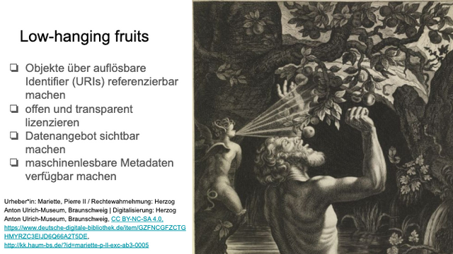 Slide mit Titel "Low-hanging fruits", darunter eine Aufzählung:

❏ Objekte über auflösbare
Identifier (URIs) referenzierbar
machen
❏ offen und transparent
lizenzieren
❏ Datenangebot sichtbar
machen
❏ maschinenlesbare Metadaten
verfügbar machen

rechts ein Stich mit einer Darstellung Tantalus', der nach Früchten an einem Ast greift