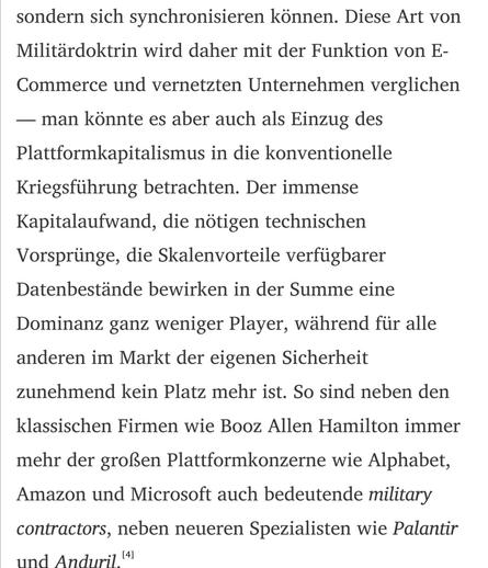 Diese Art von Militärdoktrin wird daher mit der Funktion von E-Commerce und vernetzten Unternehmen verglichen - man könnte es aber auch als Einzug des Plattformkapitalismus in die konventionelle Kriegsführung betrachten. Der immense Kapitalaufwand, die nötigen technischen Vorsprünge, die Skalenvorteile verfügbarer Datenbestände bewirken in der Summe eine Dominanz ganz weniger Player, während für alle anderen im Markt der eigenen Sicherheit zunehmend kein Platz mehr ist. So sind neben den klassi…
