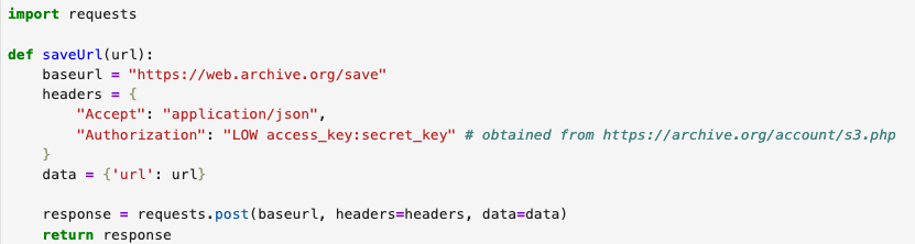 import requests

def saveUrl(url):
    baseurl = "https://web.archive.org/save"
    headers = {
        "Accept": "application/json",
        "Authorization": "LOW access_key:secret_key" # obtained from https://archive.org/account/s3.php
    }
    data = {'url': url}

    response = requests.post(baseurl, headers=headers, data=data)
    return response