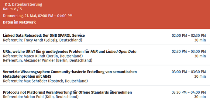 TK 2: Datenkuratierung
Raum V / 5
Donnerstag, 21. Mai, 02:00 PM – 04:00 PM
Daten im Netzwerk

Linked Data Reloaded: Der DNB SPARQL Service
Referent:in: Tracy Arndt (Leipzig, Deutschland) 

URIs, welche URIs? Ein grundlegendes Problem für FAIR und Linked Open Data
Referent:in: Marco Klindt (Berlin, Deutschland)
Referent:in: Alexander Winkler (Berlin, Deutschland) 

Vernetzte Wissensgraphen: Community-basierte Erstellung von semantischen Metadatenprofilen mit AIMS
Referent:in: Max Sc…