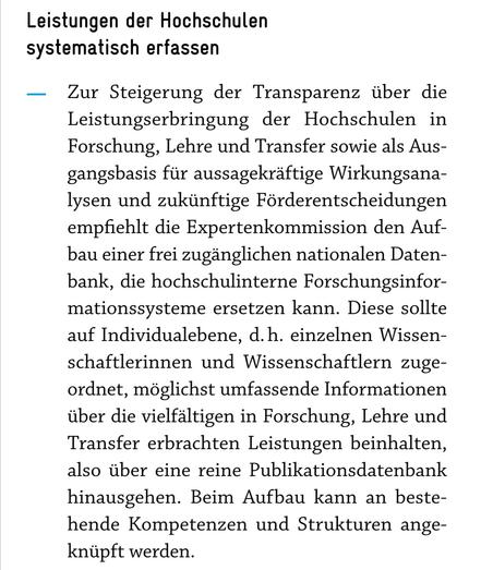 Auszug EFI-Gutachten 2026, S. 94:

Leistungen der Hochschulen systematisch erfassen

Zur Steigerung der Transparenz über die Leistungserbringung der Hochschulen in Forschung, Lehre und Transfer sowie als Ausgangsbasis für aussagekräftige Wirkungsanalysen und zukünftige Förderentscheidungen empfiehlt die Expertenkommission den Aufbau einer frei zugänglichen nationalen Datenbank, die hochschulinterne Forschungsinformationssysteme ersetzen kann. Diese sollte auf Individualebene, d.h. einzelnen Wis…
