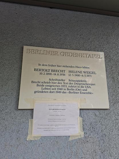 Foto der Gedenktafel am ehem. Wohnhaus Bertolt Brechts und Helene Weigels, ergänzt um einen daruntergehefteten Papierausdruck, der auf Elisabeth Hauptmann verweist, die hier auch gelebt hat.


Text
"In dem früher hier stehenden Haus lebten
Berolt Brecht
10.2.1898-14.8.1956

Helene Weigel
12. 5.1900-6. 5.1971

Schriftsteller Schauspielerin
Brecht schrieb hier den Text der Dreigroschenoper.
Beide emigrierten 1933, zuletzt in die USA
Lebten seit 1948 in Berlin (Ost) und gründeten dort 1949 das »Be…