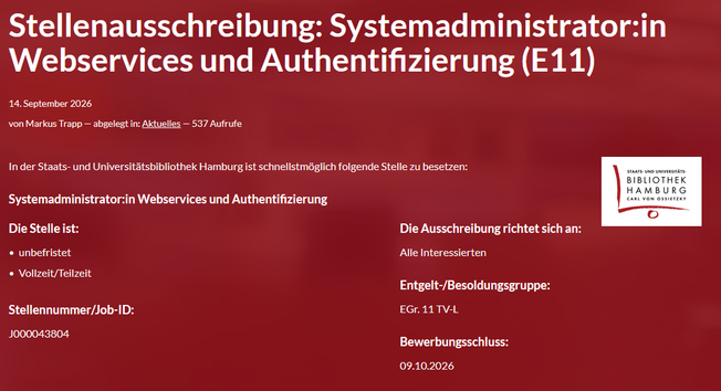 
Stellenausschreibung: Systemadministrator:in Webservices und Authentifizierung (E11)
 In der Staats- und Universitätsbibliothek Hamburg ist schnellstmöglich folgende Stelle zu besetzen: Systemadministrator:in Webservices und Authentifizierung
Die Stelle ist:     unbefristet und     Vollzeit/Teilzeit

Stellennummer/Job-ID: J000043804
Die Ausschreibung richtet sich an: Alle Interessierten
Entgelt-/Besoldungsgruppe: EGr. 11 TV-L
Bewerbungsschluss: 09.10.2026