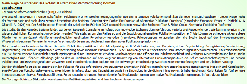 screenshot des abstracts des vortrags:
Wie entsteht Innovation im wissenschaftlichen Publizieren? Unter welchen Bedingungen können sich alternative Publikationspraktiken als neuer Standard etablieren? Diesen Fragen geht der Vortrag nach und stellt dazu zentrale Ergebnisse des Berichts „Charting New Paths: The Promise of Alternative Publishing Practices“ (Knowledge Exchange, Fraser, K., Pinfield, S., & Chiarelli, A., 2026) vor. Der Bericht ist das Ergebnis der Arbeit der im Frühjahr 2026 abgesch…